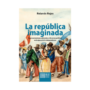LA REPÚBLICA IMAGINADA. REPRESENTACIONES CULTURALES Y DISCURSOS POLÍTICOS EN LA ÉPOCA DE LA INDEPENDENCIA